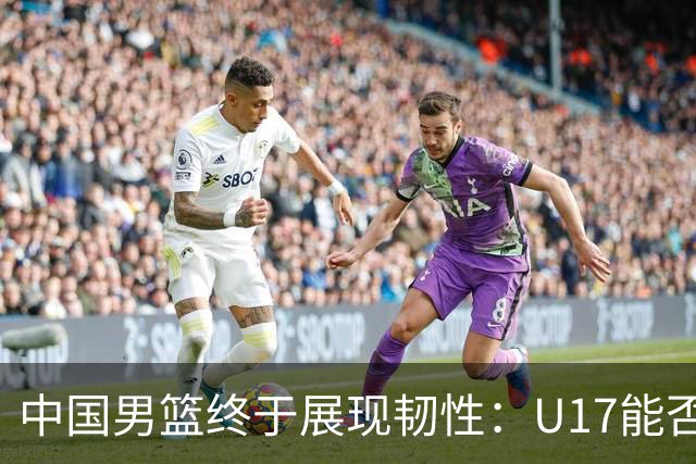 中国男篮终于展现韧性：U17能否挑战欧洲强队，冲击世界杯前9名？